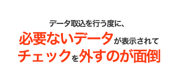 データ取込を行う度に、必要ないデータが表示されてチェックを外すのが面倒